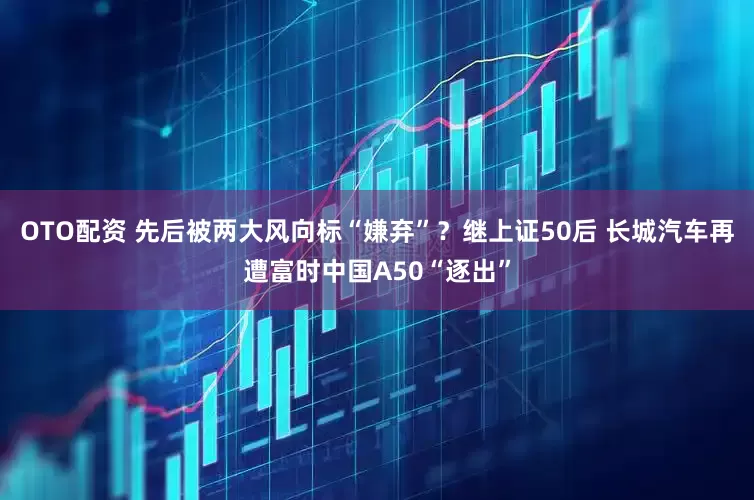 OTO配资 先后被两大风向标“嫌弃”？继上证50后 长城汽车再遭富时中国A50“逐出”