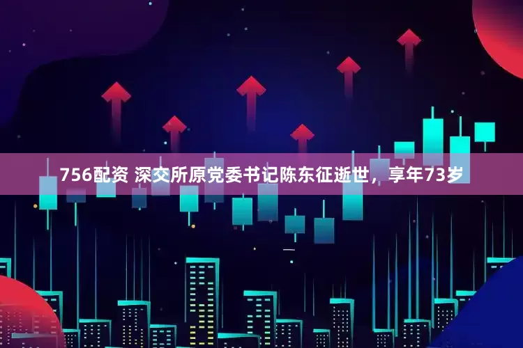 756配资 深交所原党委书记陈东征逝世,享年73岁