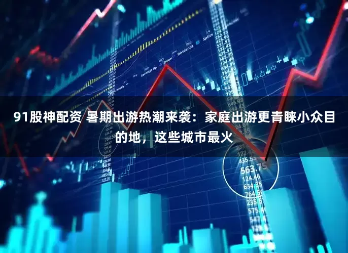 91股神配资 暑期出游热潮来袭：家庭出游更青睐小众目的地，这些城市最火