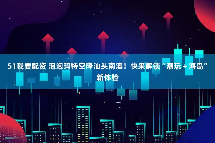 51我要配资 泡泡玛特空降汕头南澳！快来解锁“潮玩＋海岛”新体验