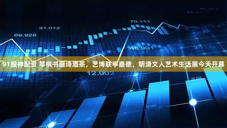 91股神配资 琴棋书画诗酒茶，艺博联手嘉德，明清文人艺术生活展今天开幕