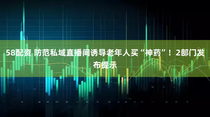 58配资 防范私域直播间诱导老年人买“神药”！2部门发布提示