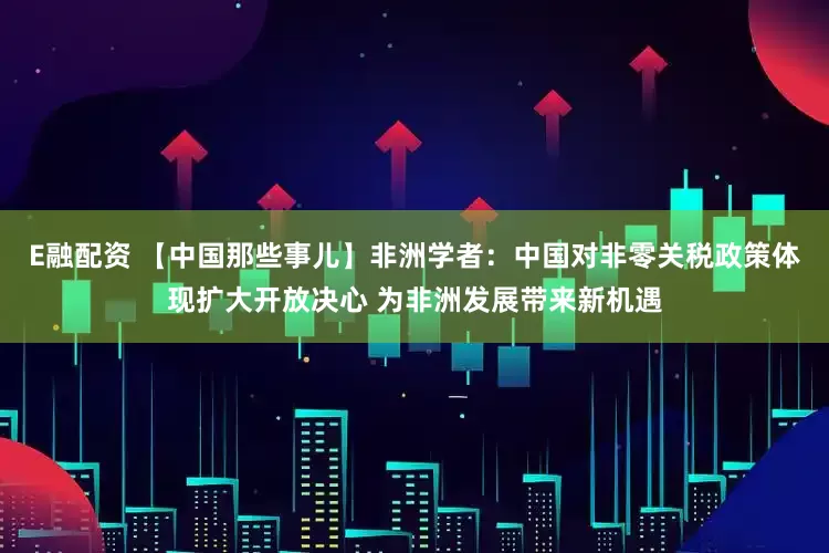 E融配资 【中国那些事儿】非洲学者:中国对非零关税政策体现扩大开放决心 为非洲发展带来新机遇