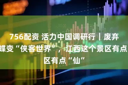 756配资 活力中国调研行｜废弃矿区蝶变“侠客世界”，江西这个景区有点“仙”