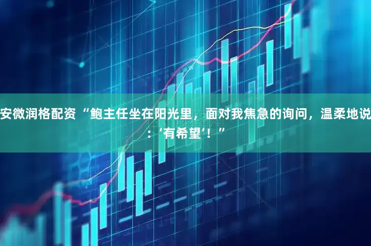 安微润格配资 “鲍主任坐在阳光里，面对我焦急的询问，温柔地说：‘有希望’！”