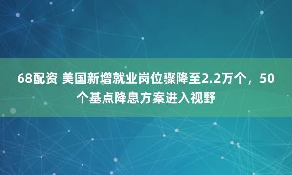 68配资 美国新增就业岗位骤降至2.2万个,50个基点降息方案进入视野
