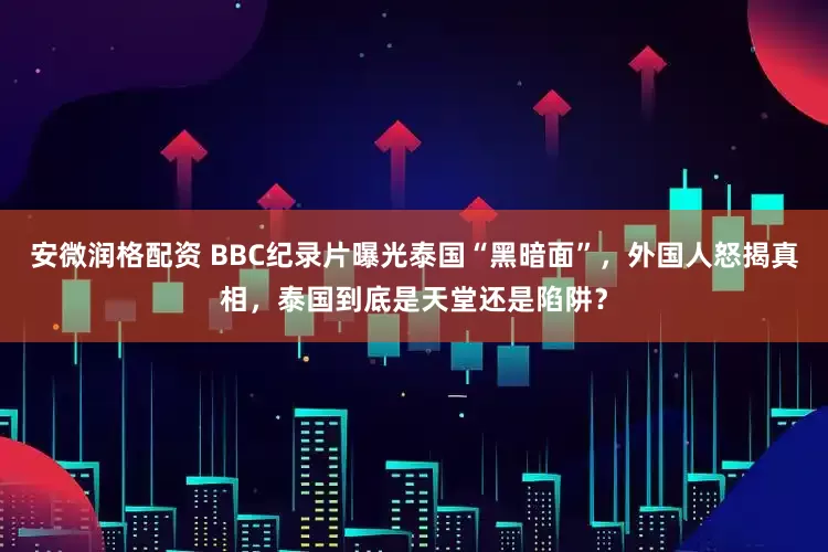 安微润格配资 BBC纪录片曝光泰国“黑暗面”,外国人怒揭真相,泰国到底是天堂还是陷阱?