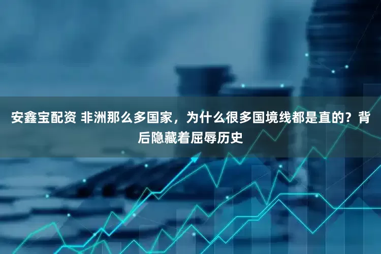 安鑫宝配资 非洲那么多国家,为什么很多国境线都是直的?背后隐藏着屈辱历史