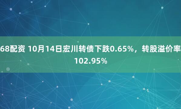 68配资 10月14日宏川转债下跌0.65%,转股溢价率102.95%
